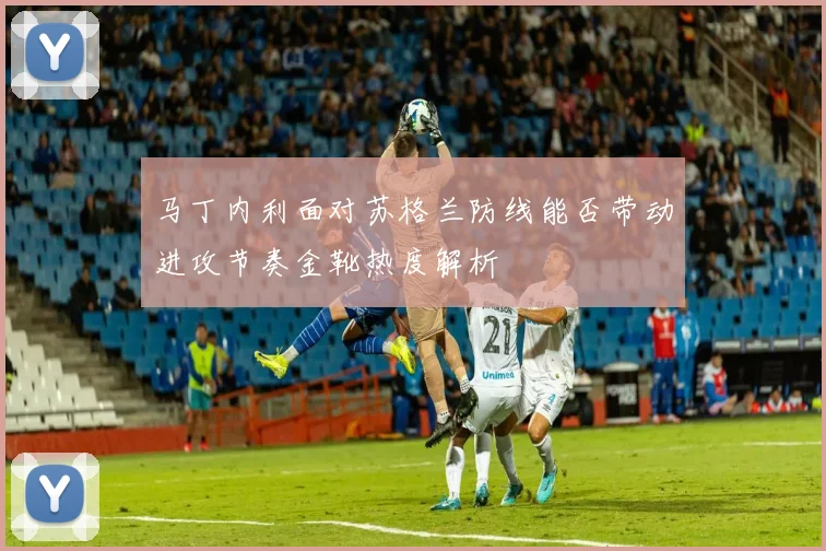 马丁内利面对苏格兰防线能否带动进攻节奏金靴热度解析