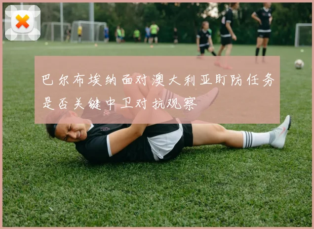巴尔布埃纳面对澳大利亚盯防任务是否关键中卫对抗观察
