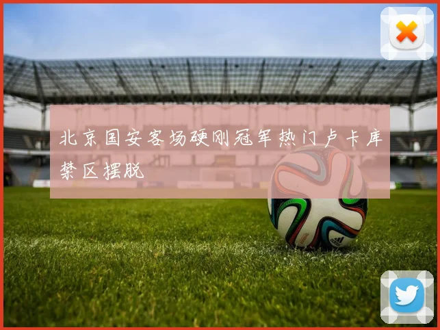 北京国安客场硬刚冠军热门卢卡库禁区摆脱