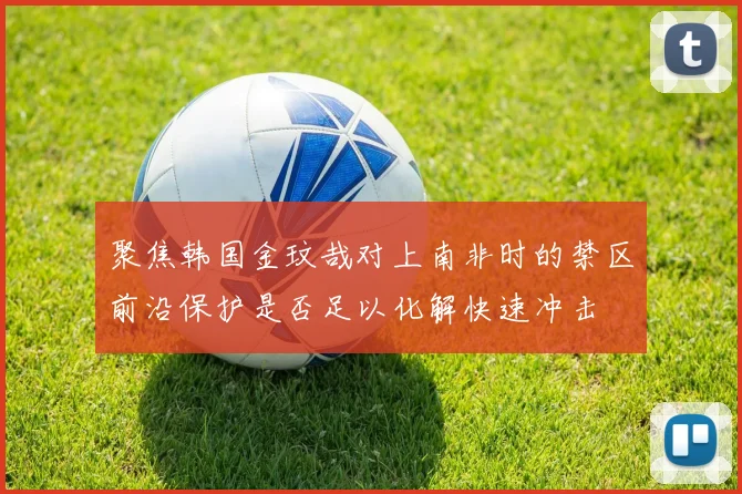 聚焦韩国金玟哉对上南非时的禁区前沿保护是否足以化解快速冲击