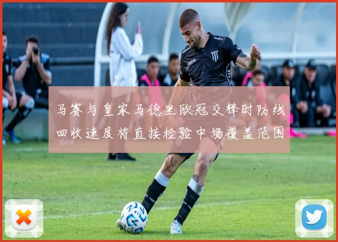马赛与皇家马德里欧冠交锋时防线回收速度将直接检验中场覆盖范围