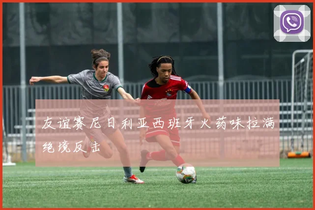 友谊赛尼日利亚西班牙火药味拉满绝境反击