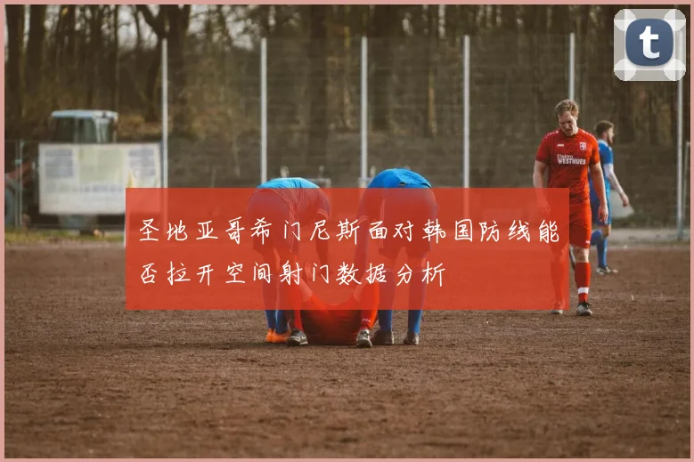 圣地亚哥希门尼斯面对韩国防线能否拉开空间射门数据分析