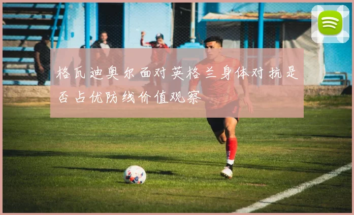 格瓦迪奥尔面对英格兰身体对抗是否占优防线价值观察