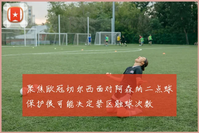 聚焦欧冠切尔西面对阿森纳二点球保护很可能决定禁区触球次数