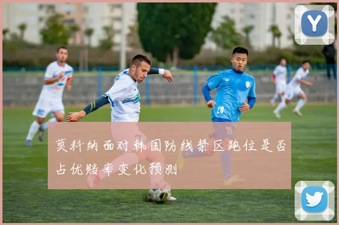 莫科纳面对韩国防线禁区跑位是否占优赔率变化预测