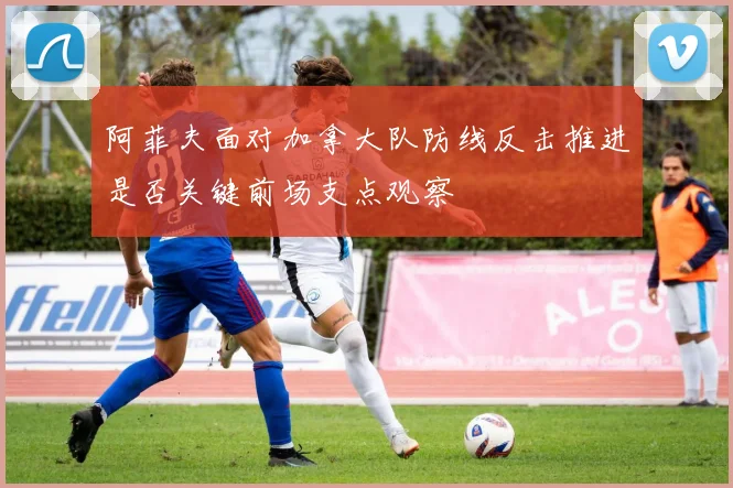 阿菲夫面对加拿大队防线反击推进是否关键前场支点观察