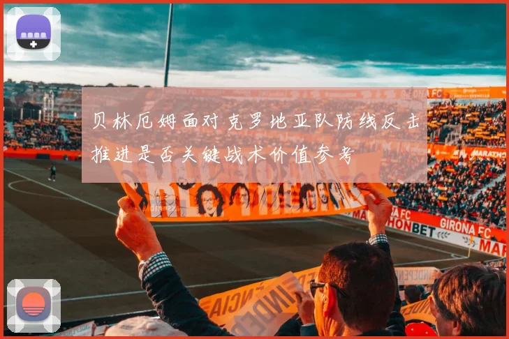 贝林厄姆面对克罗地亚队防线反击推进是否关键战术价值参考