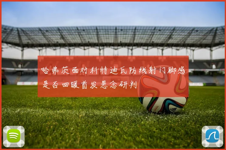 哈弗茨面对科特迪瓦防线射门脚感是否回暖首发悬念研判