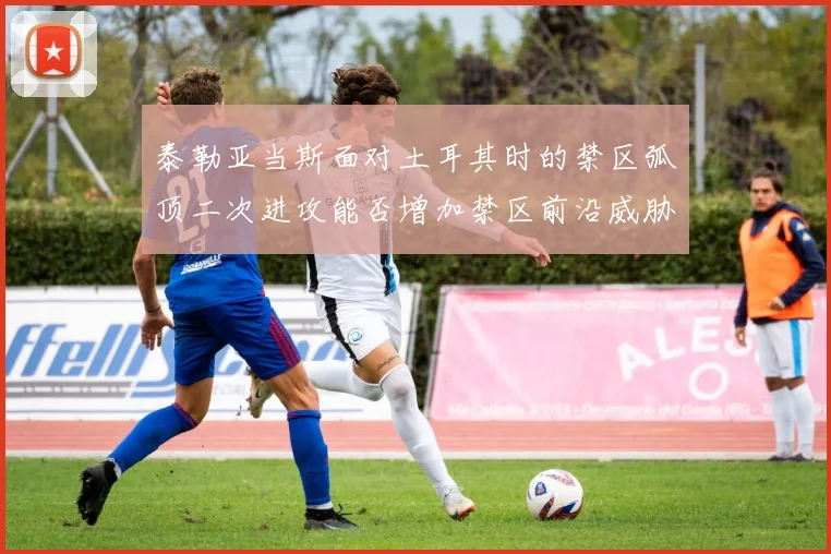 泰勒亚当斯面对土耳其时的禁区弧顶二次进攻能否增加禁区前沿威胁