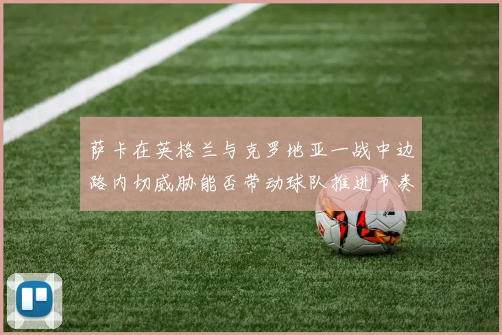 萨卡在英格兰与克罗地亚一战中边路内切威胁能否带动球队推进节奏