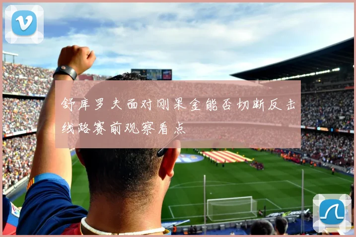 舒库罗夫面对刚果金能否切断反击线路赛前观察看点