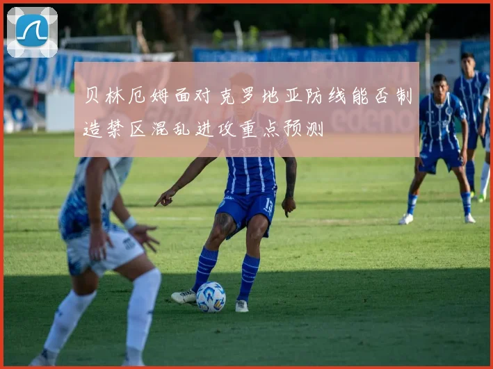贝林厄姆面对克罗地亚防线能否制造禁区混乱进攻重点预测