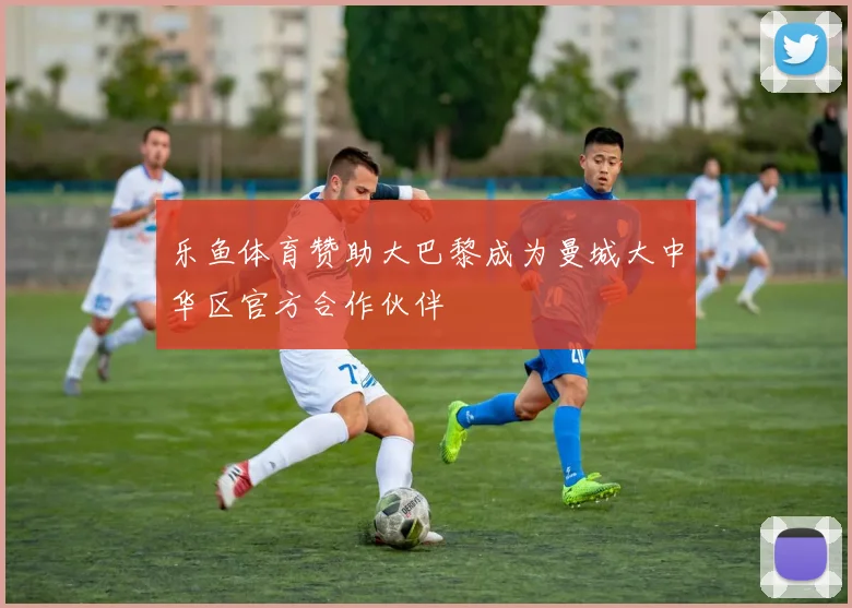 乐鱼体育赞助大巴黎成为曼城大中华区官方合作伙伴