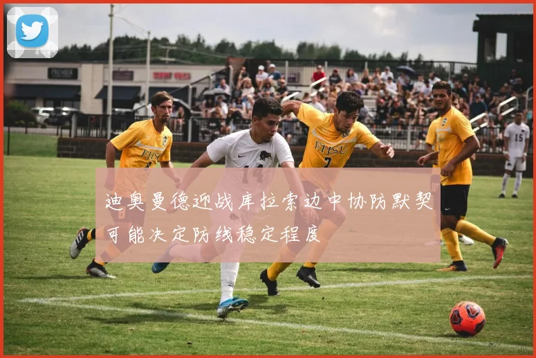 迪奥曼德迎战库拉索边中协防默契可能决定防线稳定程度