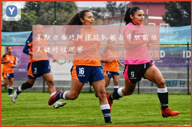 莱默尔面对阿根廷队能否串联前场关键对位观察