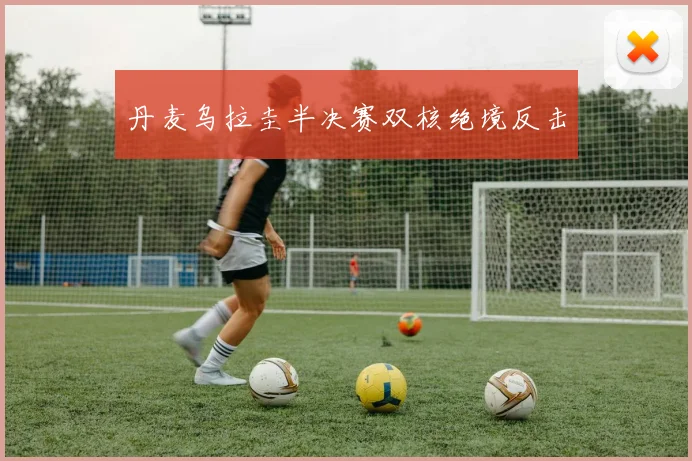 丹麦乌拉圭半决赛双核绝境反击
