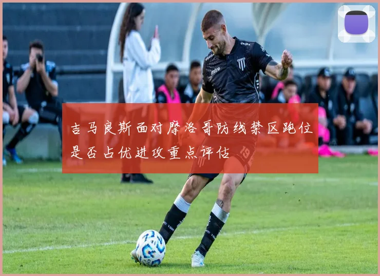 吉马良斯面对摩洛哥防线禁区跑位是否占优进攻重点评估