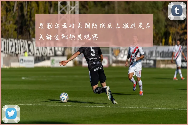 居勒尔面对美国防线反击推进是否关键金靴热度观察