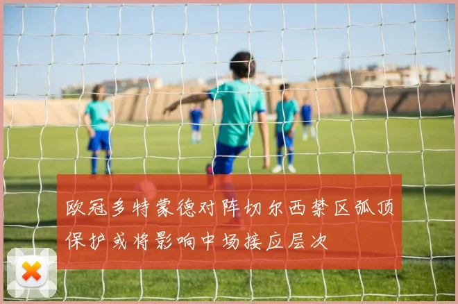 欧冠多特蒙德对阵切尔西禁区弧顶保护或将影响中场接应层次