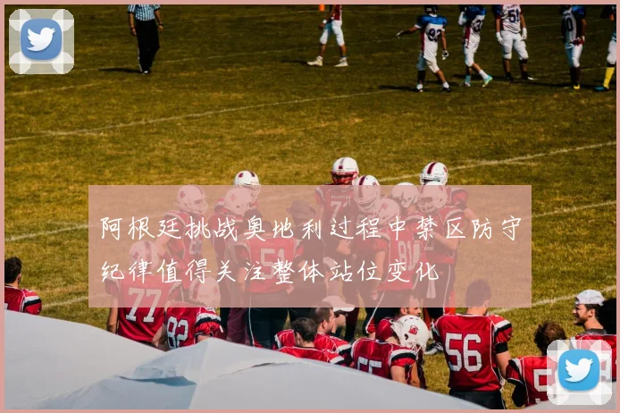 阿根廷挑战奥地利过程中禁区防守纪律值得关注整体站位变化