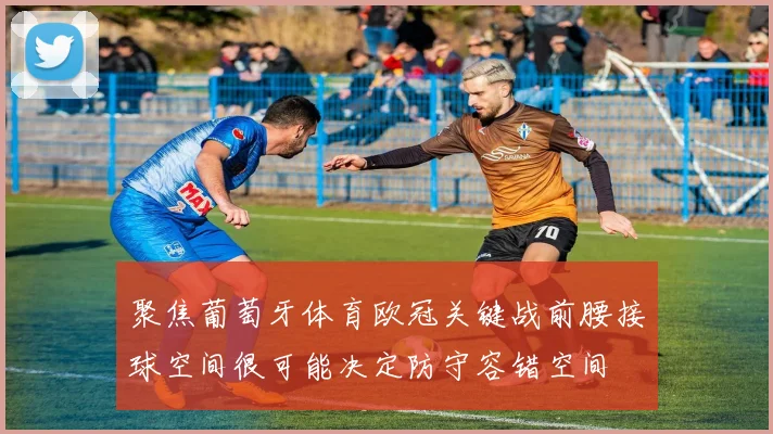 聚焦葡萄牙体育欧冠关键战前腰接球空间很可能决定防守容错空间