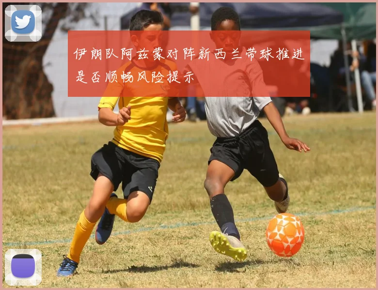 伊朗队阿兹蒙对阵新西兰带球推进是否顺畅风险提示