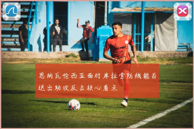 恩纳瓦伦西亚面对库拉索防线能否送出助攻反击核心看点