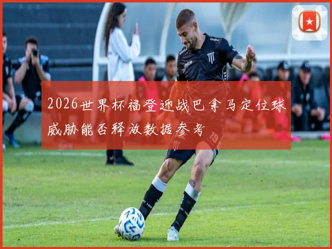 2026世界杯福登迎战巴拿马定位球威胁能否释放数据参考