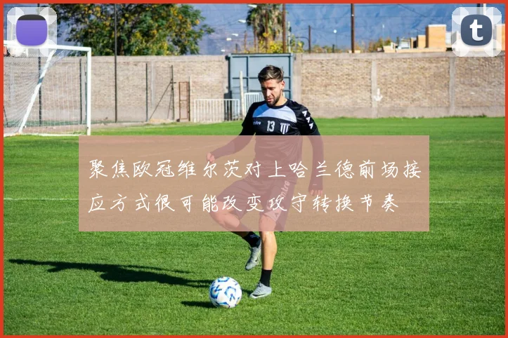 聚焦欧冠维尔茨对上哈兰德前场接应方式很可能改变攻守转换节奏