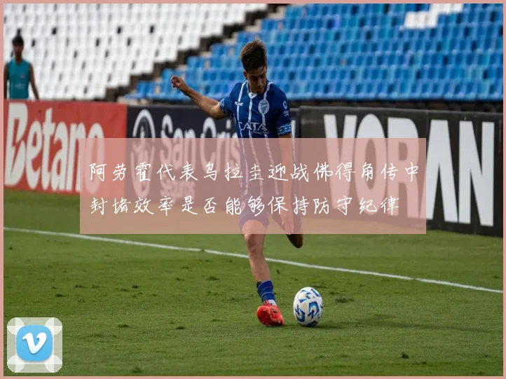阿劳霍代表乌拉圭迎战佛得角传中封堵效率是否能够保持防守纪律
