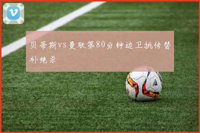 贝蒂斯vs曼联第80分钟边卫挑传替补绝杀