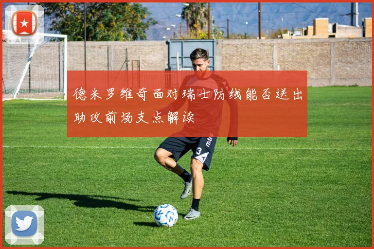 德米罗维奇面对瑞士防线能否送出助攻前场支点解读