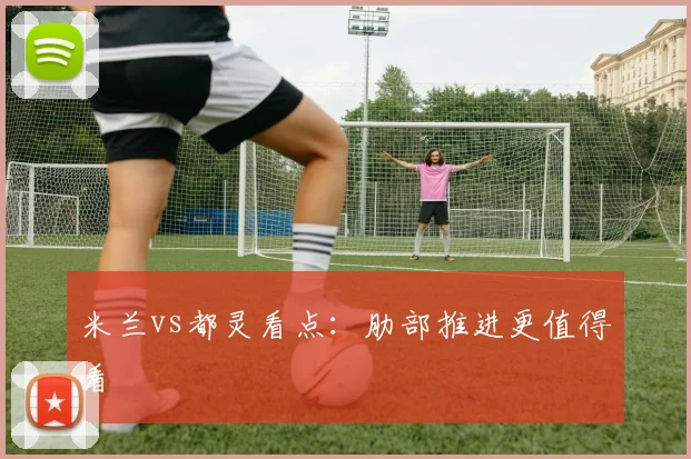 米兰vs都灵看点：肋部推进更值得看