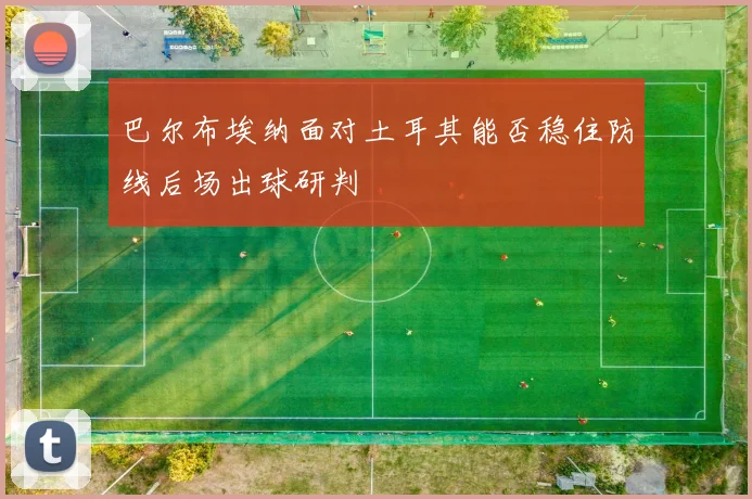 巴尔布埃纳面对土耳其能否稳住防线后场出球研判