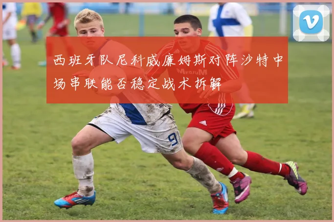 西班牙队尼科威廉姆斯对阵沙特中场串联能否稳定战术拆解