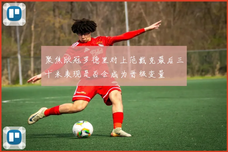 聚焦欧冠罗德里对上范戴克最后三十米表现是否会成为晋级变量