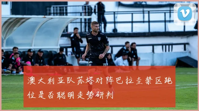 澳大利亚队苏塔对阵巴拉圭禁区跑位是否聪明走势研判