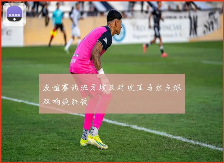 友谊赛西班牙埃及对攻亚马尔点球双响疯狂夜