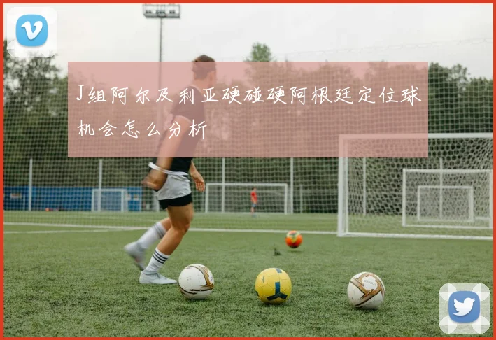J组阿尔及利亚硬碰硬阿根廷定位球机会怎么分析