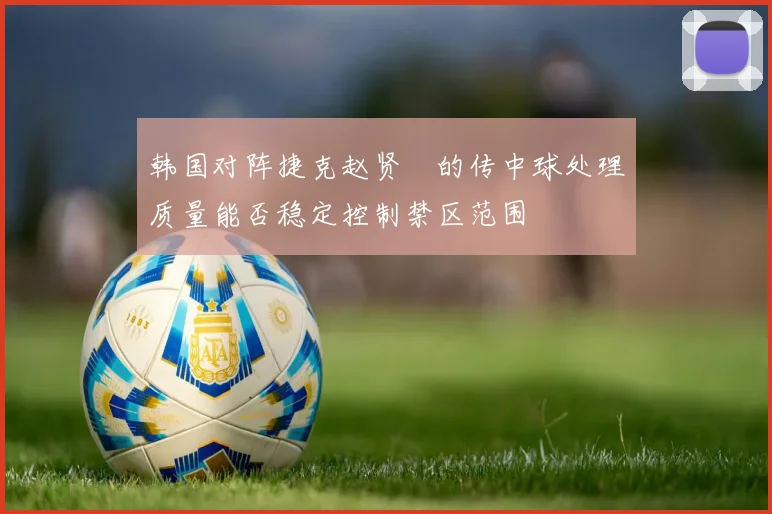 韩国对阵捷克赵贤祐的传中球处理质量能否稳定控制禁区范围